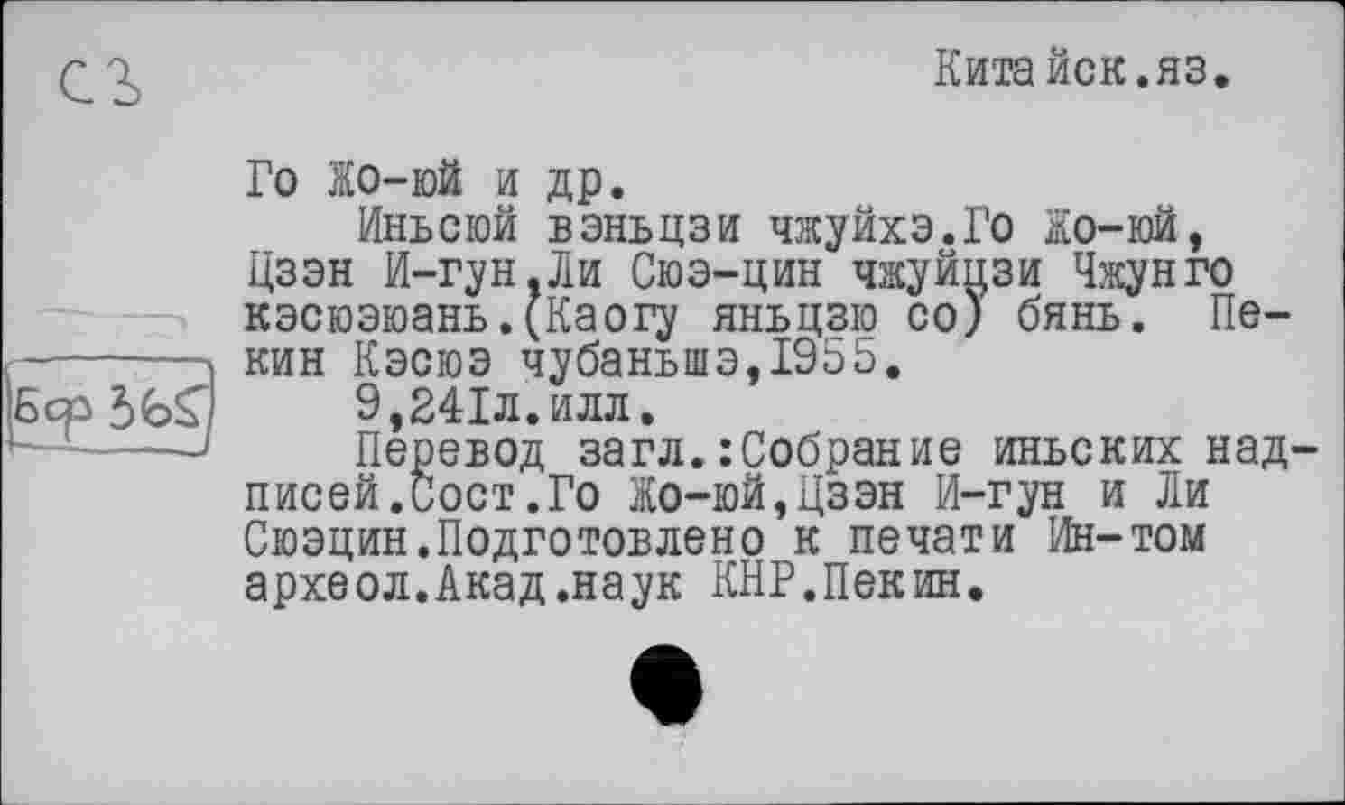 ﻿Кита йск. яз.
Го Жо-юй и др.
Иньсюй вэньцзи чжуйхэ.Го Жо-юй, Цзэн И-гун,Ли Сюэ-цин чжуйпзи Чжунго кэсюэюань.(Каогу яньцзю со) бянь. Пекин Кэсюэ чубанылэ,1955.
9,241л.илл.
Перевод загл.: Собрание иньских надпис ей. Сост. Го Жо-юй,Цзэн И-гун и Ли Сюэцин.Подготовлено к печати Ин-том археол.Акад.наук КНР.Пекин.